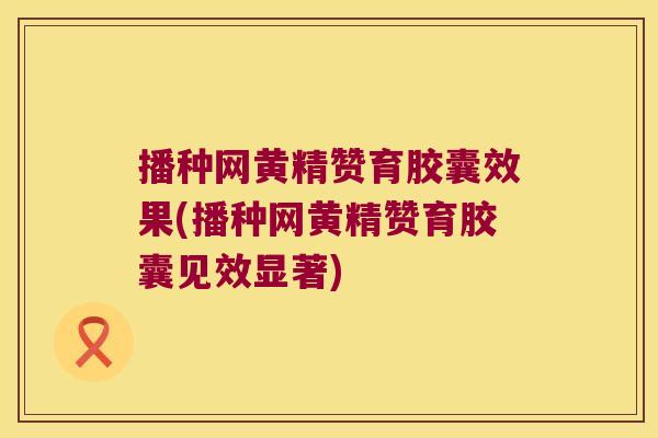 播种网黄精赞育胶囊效果(播种网黄精赞育胶囊见效显著)
