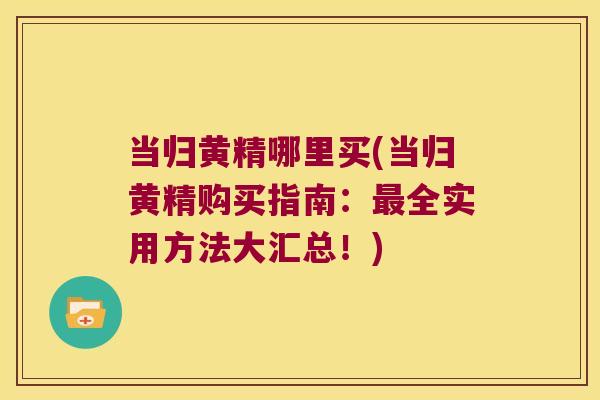 当归黄精哪里买(当归黄精购买指南:全实用方法大汇总!) 当归黄精哪里买(当归黄精购买指南:全实用方法大汇总!)