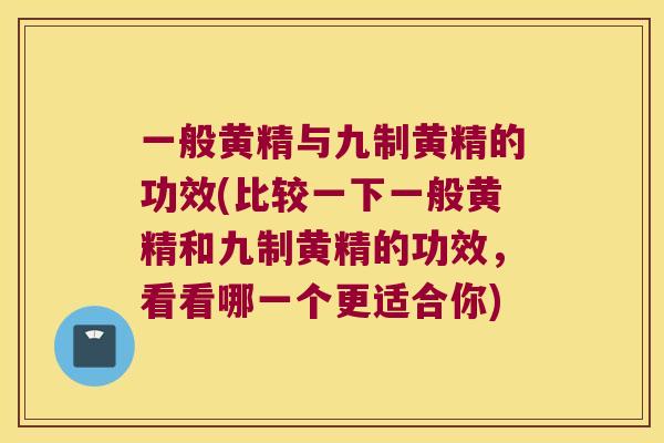 一般黄精与九制黄精的功效(比较一下一般黄精和九制黄精的功效，看看哪一个更适合你)