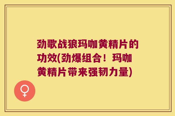 劲歌战狼玛咖黄精片的功效(劲爆组合！玛咖黄精片带来强韧力量)