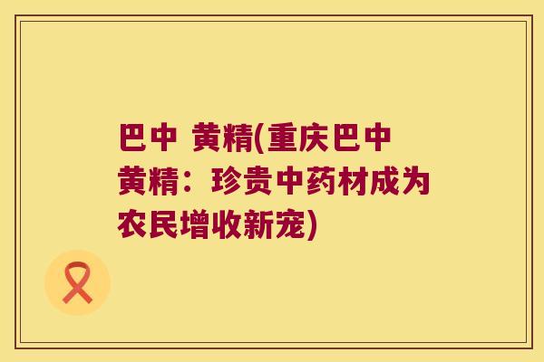 巴中 黄精(重庆巴中黄精:珍贵材成为农民增收新宠) 巴中 黄精(重庆巴中黄精:珍贵材成为农民增收新宠)