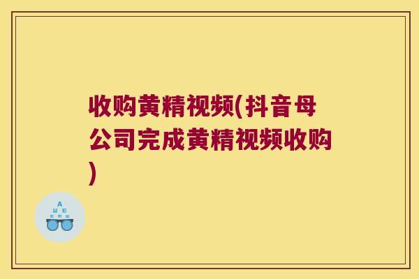 收购黄精视频(抖音母公司完成黄精视频收购) 收购黄精视频(抖音母公司完成黄精视频收购)