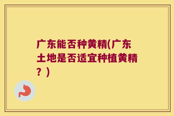 广东能否种黄精(广东土地是否适宜种植黄精？)