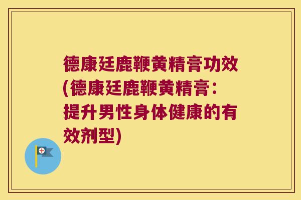 德康廷鹿鞭黄精膏功效(德康廷鹿鞭黄精膏：提升男性身体健康的有效剂型)