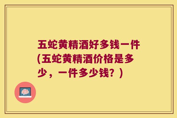 五蛇黄精酒好多钱一件(五蛇黄精酒价格是多少，一件多少钱？)