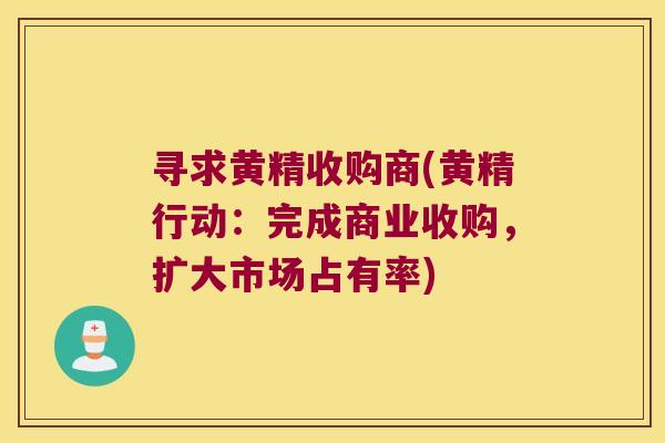 寻求黄精收购商(黄精行动:完成商业收购,扩大市场占有率) 寻求黄精收购商(黄精行动:完成商业收购,扩大市场占有率)