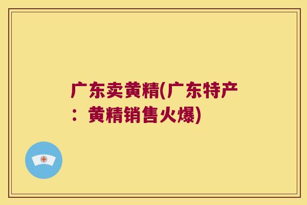 广东卖黄精(广东特产:黄精销售火爆) 广东卖黄精(广东特产:黄精销售火爆)