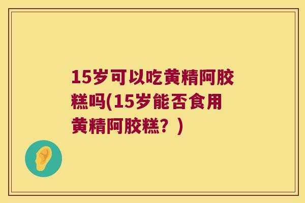 15岁可以吃黄精阿胶糕吗(15岁能否食用黄精阿胶糕？)