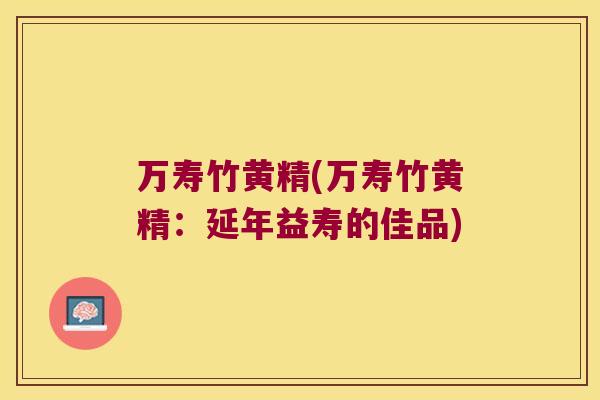 万寿竹黄精(万寿竹黄精:延年益寿的佳品) 万寿竹黄精(万寿竹黄精:延年益寿的佳品)