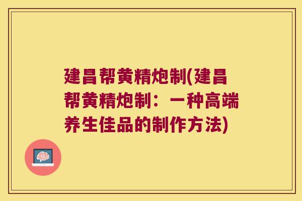 建昌帮黄精炮制(建昌帮黄精炮制：一种高端养生佳品的制作方法)