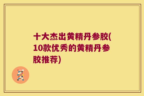 十大杰出黄精丹参胶(10款优秀的黄精丹参胶推荐)