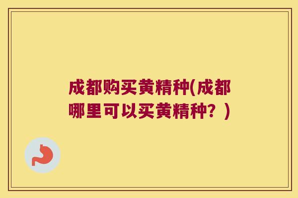 成都购买黄精种(成都哪里可以买黄精种？)