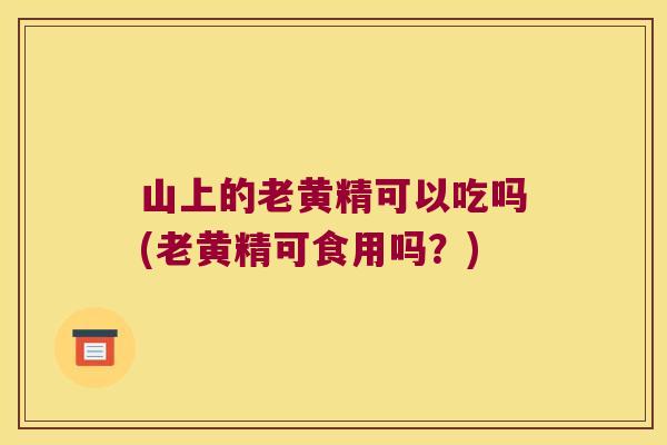 山上的老黄精可以吃吗(老黄精可食用吗？)