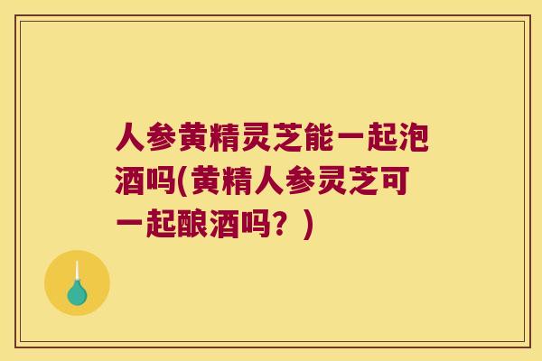 人参黄精灵芝能一起泡酒吗(黄精人参灵芝可一起酿酒吗？)