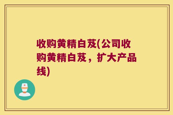 收购黄精白芨(公司收购黄精白芨,扩大产品线) 收购黄精白芨(公司收购黄精白芨,扩大产品线)