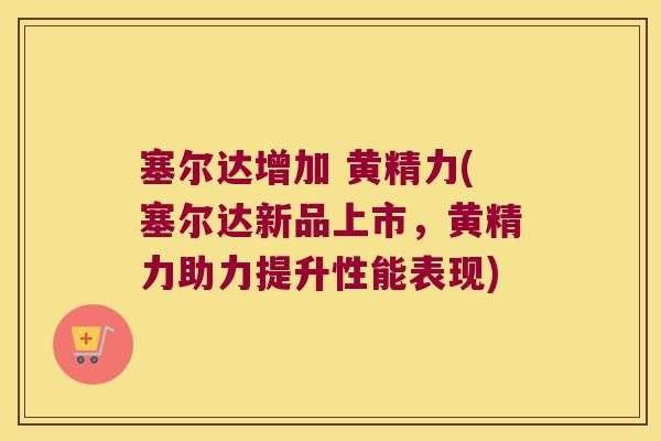 塞尔达增加 黄精力(塞尔达新品上市，黄精力助力提升性能表现)