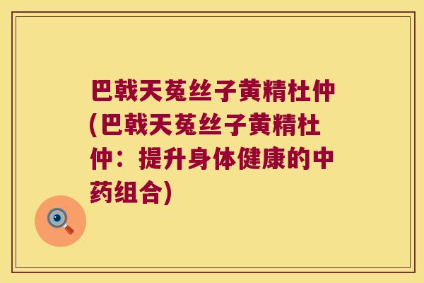 巴戟天菟丝子黄精杜仲(巴戟天菟丝子黄精杜仲:提升身体健康的组合) 巴戟天菟丝子黄精杜仲(巴戟天菟丝子黄精杜仲:提升身体健康的组合)