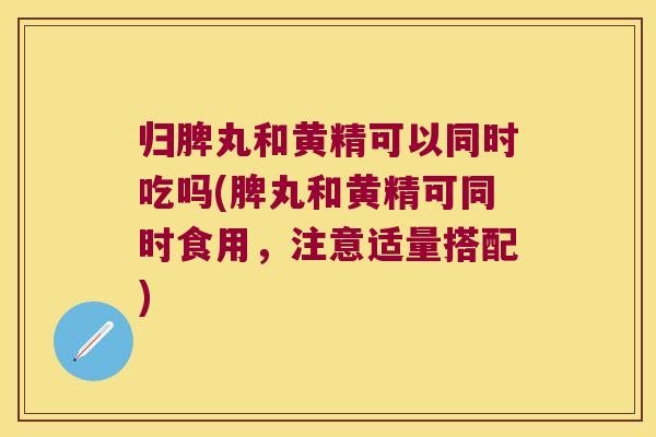 归脾丸和黄精可以同时吃吗(脾丸和黄精可同时食用，注意适量搭配)