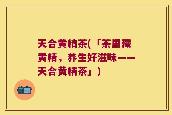 天合黄精茶(「茶里藏黄精，养生好滋味——天合黄精茶」)
