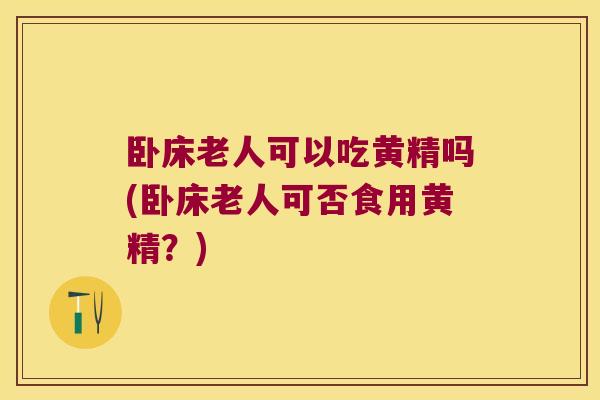 卧床老人可以吃黄精吗(卧床老人可否食用黄精？)