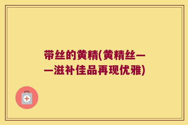 带丝的黄精(黄精丝——滋补佳品再现优雅)