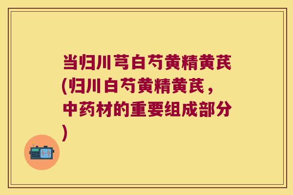 当归川芎白芍黄精黄芪(归川白芍黄精黄芪，材的重要组成部分)