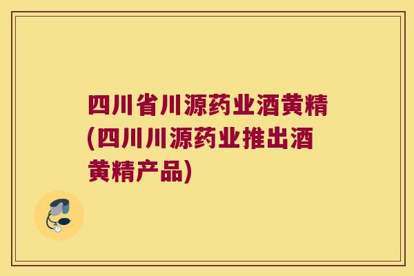 四川省川源药业酒黄精(四川川源药业推出酒黄精产品) 四川省川源药业酒黄精(四川川源药业推出酒黄精产品)