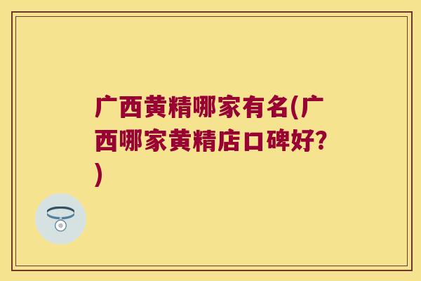 广西黄精哪家有名(广西哪家黄精店口碑好？)