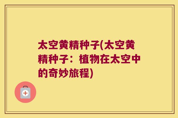 太空黄精种子(太空黄精种子:植物在太空中的奇妙旅程) 太空黄精种子(太空黄精种子:植物在太空中的奇妙旅程)