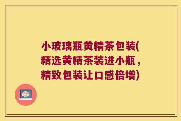 小玻璃瓶黄精茶包装(精选黄精茶装进小瓶，精致包装让口感倍增)