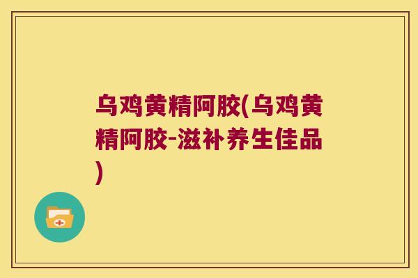 乌鸡黄精阿胶(乌鸡黄精阿胶-滋补养生佳品) 乌鸡黄精阿胶(乌鸡黄精阿胶-滋补养生佳品)