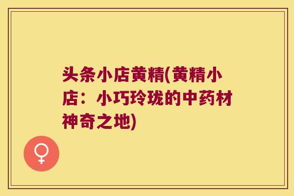 头条小店黄精(黄精小店：小巧玲珑的材神奇之地)