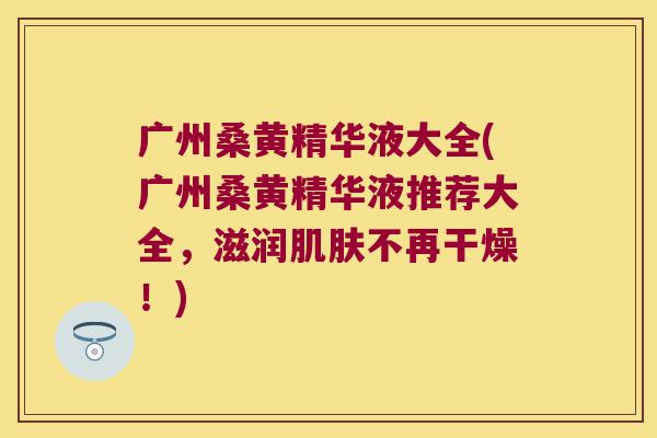 广州桑黄精华液大全(广州桑黄精华液推荐大全，滋润不再干燥！)