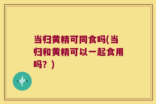 当归黄精可同食吗(当归和黄精可以一起食用吗?) 当归黄精可同食吗(当归和黄精可以一起食用吗?)