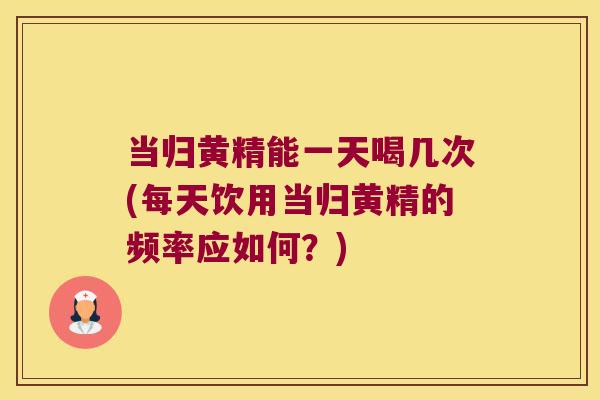 当归黄精能一天喝几次(每天饮用当归黄精的频率应如何?) 当归黄精能一天喝几次(每天饮用当归黄精的频率应如何?)
