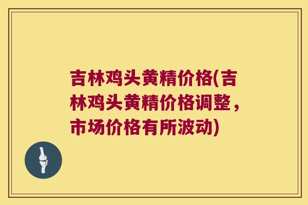 吉林鸡头黄精价格(吉林鸡头黄精价格调整，市场价格有所波动)