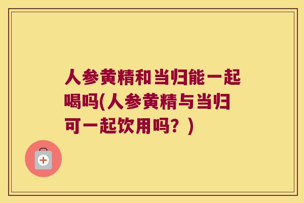 人参黄精和当归能一起喝吗(人参黄精与当归可一起饮用吗？)