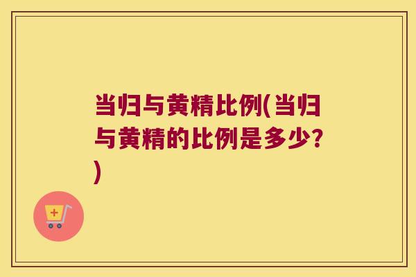 当归与黄精比例(当归与黄精的比例是多少?) 当归与黄精比例(当归与黄精的比例是多少?)
