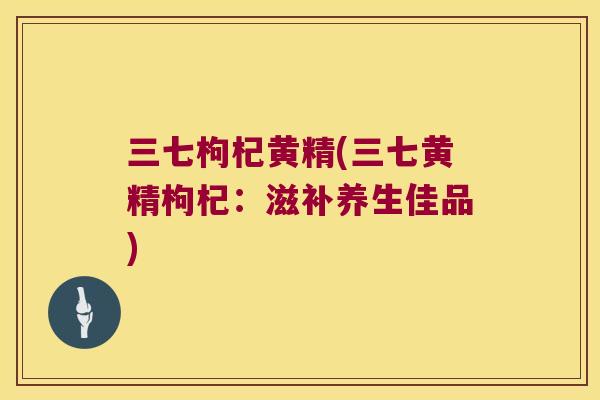 三七枸杞黄精(三七黄精枸杞:滋补养生佳品) 三七枸杞黄精(三七黄精枸杞:滋补养生佳品)
