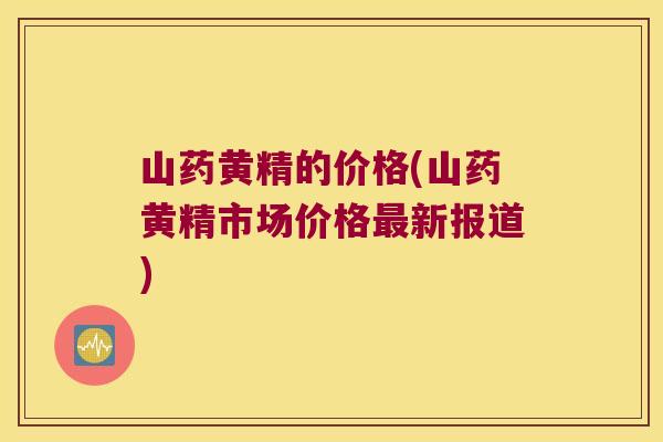山药黄精的价格(山药黄精市场价格新报道) 山药黄精的价格(山药黄精市场价格新报道)