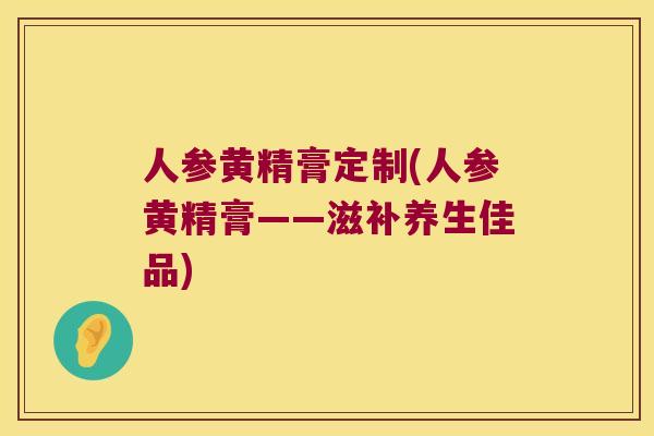 人参黄精膏定制(人参黄精膏——滋补养生佳品) 人参黄精膏定制(人参黄精膏——滋补养生佳品)