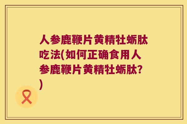 人参鹿鞭片黄精牡蛎肽吃法(如何正确食用人参鹿鞭片黄精牡蛎肽？)