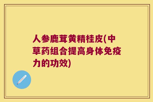 人参鹿茸黄精桂皮(中草药组合提高身体力的功效) 人参鹿茸黄精桂皮(中草药组合提高身体力的功效)