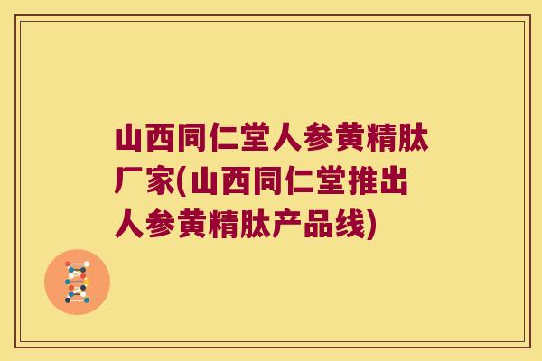山西同仁堂人参黄精肽厂家(山西同仁堂推出人参黄精肽产品线)