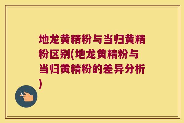 地龙黄精粉与当归黄精粉区别(地龙黄精粉与当归黄精粉的差异分析)