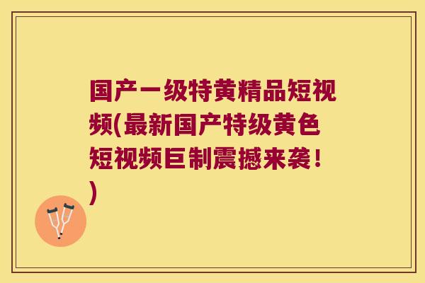 国产一级特黄精品短视频(新国产特级黄色短视频巨制震撼来袭！)