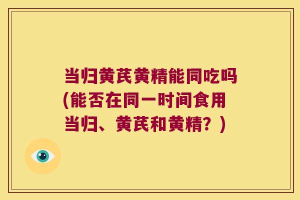 当归黄芪黄精能同吃吗(能否在同一时间食用当归、黄芪和黄精?) 当归黄芪黄精能同吃吗(能否在同一时间食用当归、黄芪和黄精?)