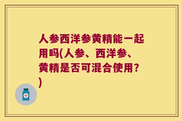 人参西洋参黄精能一起用吗(人参、西洋参、黄精是否可混合使用？)