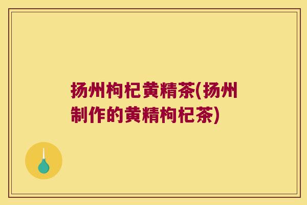 扬州枸杞黄精茶(扬州制作的黄精枸杞茶) 扬州枸杞黄精茶(扬州制作的黄精枸杞茶)