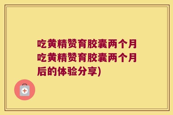 吃黄精赞育胶囊两个月吃黄精赞育胶囊两个月后的体验分享)